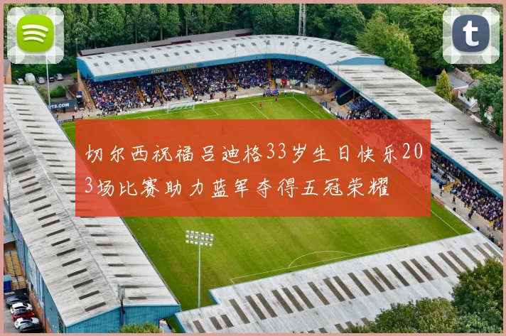切尔西祝福吕迪格33岁生日快乐203场比赛助力蓝军夺得五冠荣耀