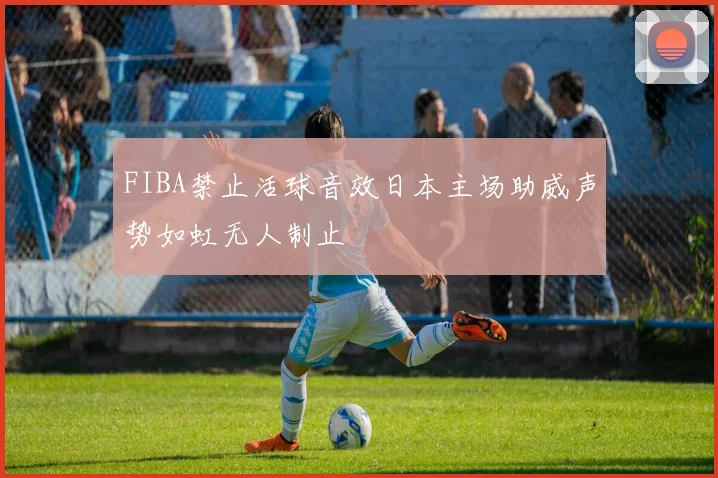 FIBA禁止活球音效日本主场助威声势如虹无人制止