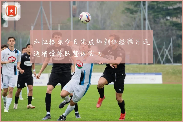 加拉格尔今日完成热刺体检预计迅速增强球队整体实力