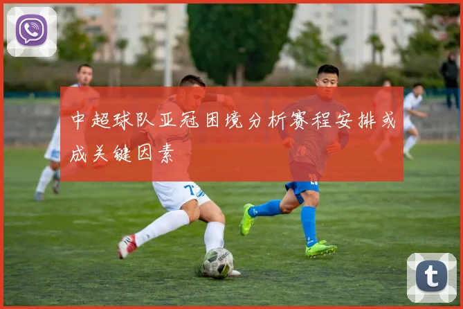 中超球队亚冠困境分析赛程安排或成关键因素