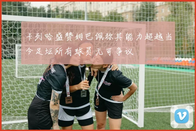 卡列哈盛赞姆巴佩称其能力超越当今足坛所有球员无可争议