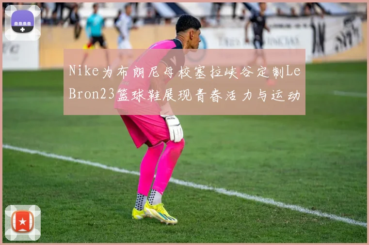 Nike为布朗尼母校塞拉峡谷定制LeBron23篮球鞋展现青春活力与运动精神
