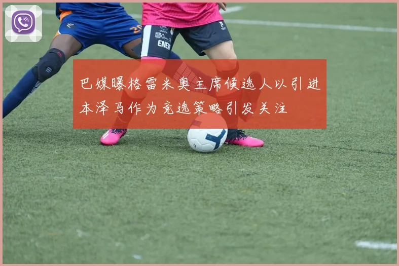 巴媒曝格雷米奥主席候选人以引进本泽马作为竞选策略引发关注
