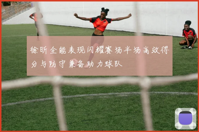 徐昕全能表现闪耀赛场半场高效得分与防守兼备助力球队