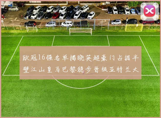 欧冠16强名单揭晓英超豪门占据半壁江山皇马巴黎稳步晋级亚特兰大独撑意甲希望