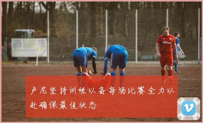 卢尼坚持训练以备每场比赛全力以赴确保最佳状态