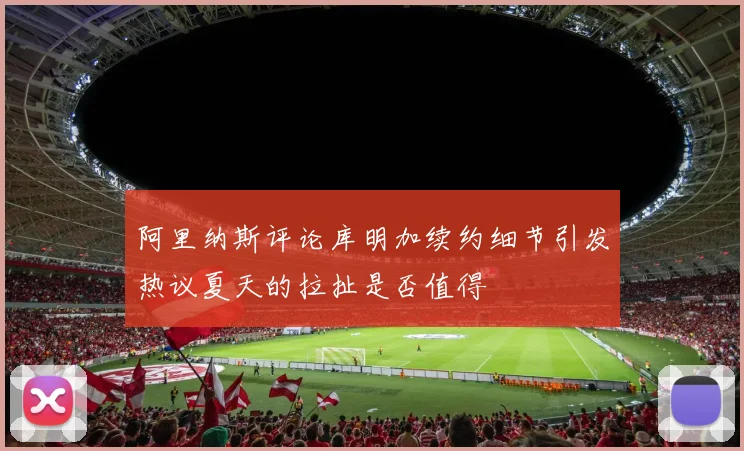 阿里纳斯评论库明加续约细节引发热议夏天的拉扯是否值得
