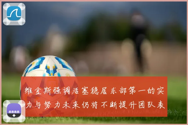 维金斯强调活塞稳居东部第一的实力与努力未来仍将不断提升团队表现