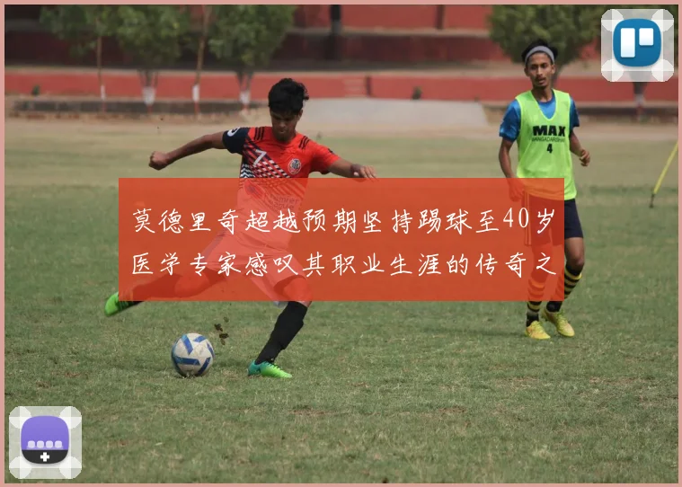 莫德里奇超越预期坚持踢球至40岁医学专家感叹其职业生涯的传奇之路